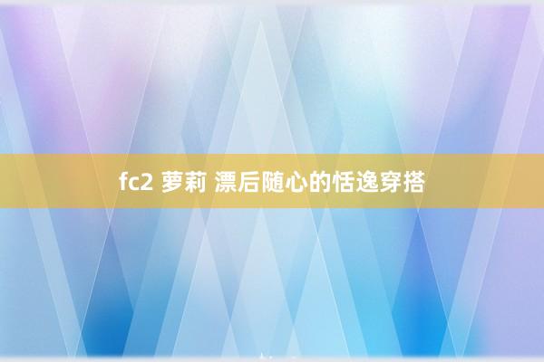 fc2 萝莉 漂后随心的恬逸穿搭