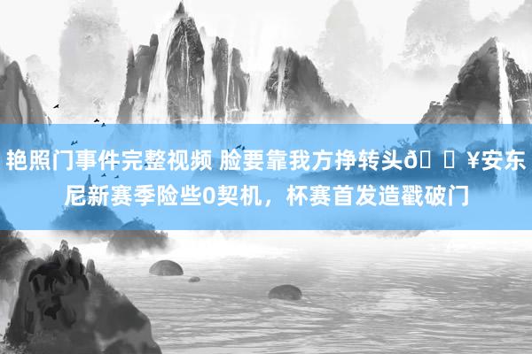 艳照门事件完整视频 脸要靠我方挣转头🔥安东尼新赛季险些0契机，杯赛首发造戳破门