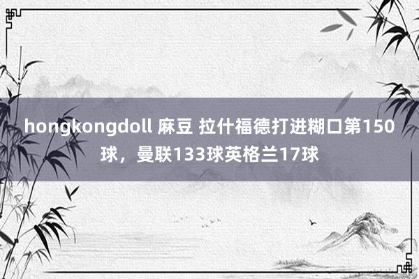 hongkongdoll 麻豆 拉什福德打进糊口第150球，曼联133球英格兰17球