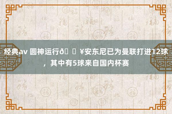 经典av 圆神运行🔥安东尼已为曼联打进12球，其中有5球来自国内杯赛