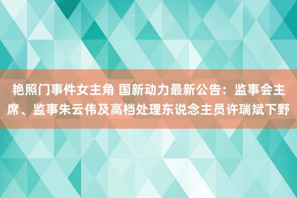 艳照门事件女主角 国新动力最新公告：监事会主席、监事朱云伟及高档处理东说念主员许瑞斌下野