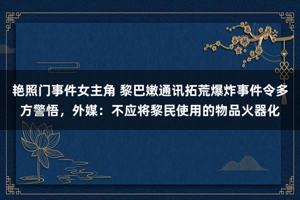 艳照门事件女主角 黎巴嫩通讯拓荒爆炸事件令多方警悟，外媒：不应将黎民使用的物品火器化