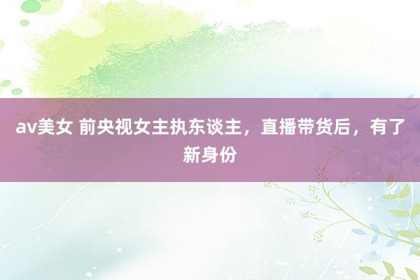 av美女 前央视女主执东谈主，直播带货后，有了新身份