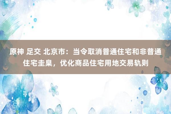 原神 足交 北京市：当令取消普通住宅和非普通住宅圭臬，优化商品住宅用地交易轨则