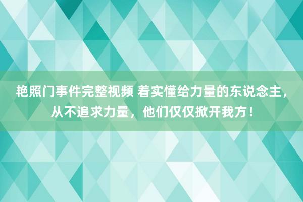 艳照门事件完整视频 着实懂给力量的东说念主，从不追求力量，他们仅仅掀开我方！