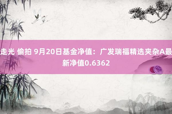 走光 偷拍 9月20日基金净值：广发瑞福精选夹杂A最新净值0.6362