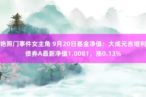 艳照门事件女主角 9月20日基金净值：大成元吉增利债券A最新净值1.0081，涨0.13%