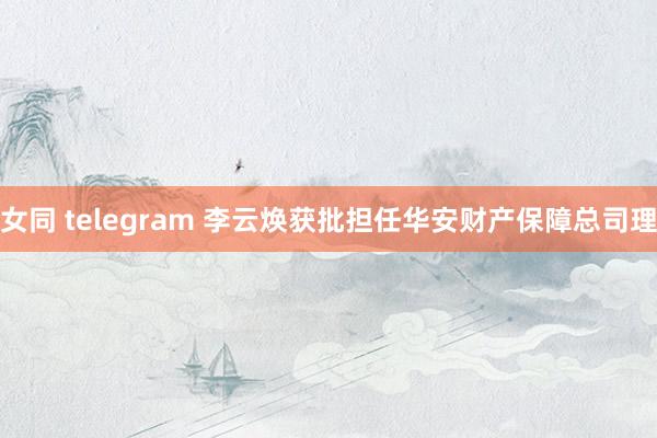 女同 telegram 李云焕获批担任华安财产保障总司理