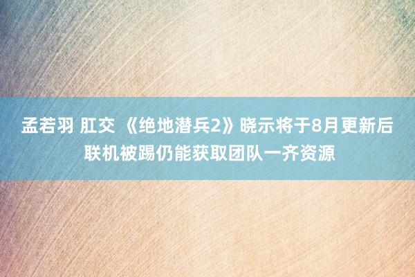 孟若羽 肛交 《绝地潜兵2》晓示将于8月更新后 联机被踢仍能获取团队一齐资源