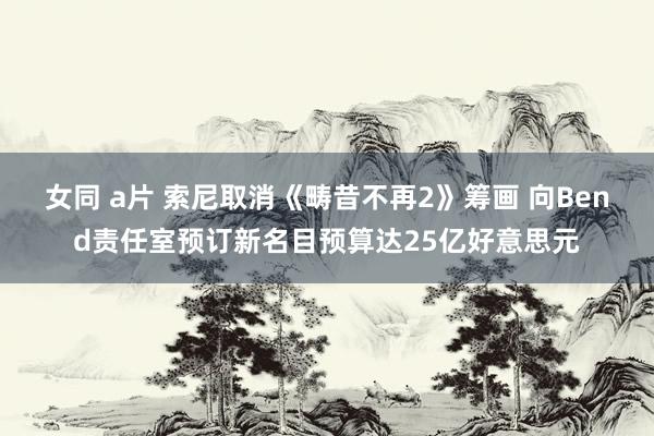 女同 a片 索尼取消《畴昔不再2》筹画 向Bend责任室预订新名目预算达25亿好意思元