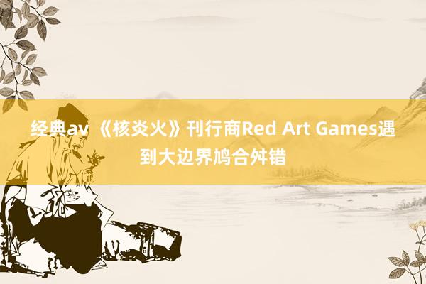 经典av 《核炎火》刊行商Red Art Games遇到大边界鸠合舛错