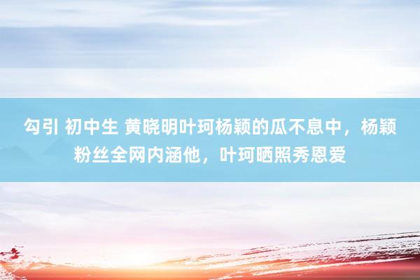 勾引 初中生 黄晓明叶珂杨颖的瓜不息中，杨颖粉丝全网内涵他，叶珂晒照秀恩爱