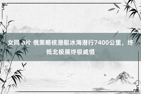 女同 a片 俄策略核潜艇冰海潜行7400公里，终抵北极展终极威慑