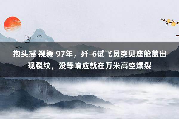 抱头摇 裸舞 97年，歼-6试飞员突见座舱盖出现裂纹，没等响应就在万米高空爆裂