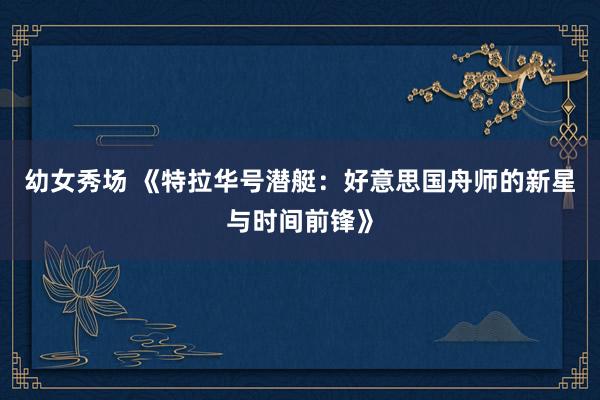 幼女秀场 《特拉华号潜艇：好意思国舟师的新星与时间前锋》