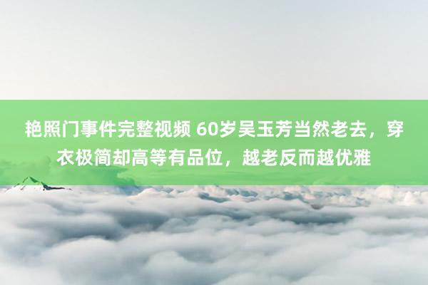 艳照门事件完整视频 60岁吴玉芳当然老去，穿衣极简却高等有品位，越老反而越优雅