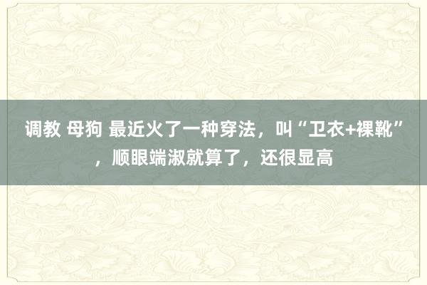 调教 母狗 最近火了一种穿法，叫“卫衣+裸靴”，顺眼端淑就算了，还很显高