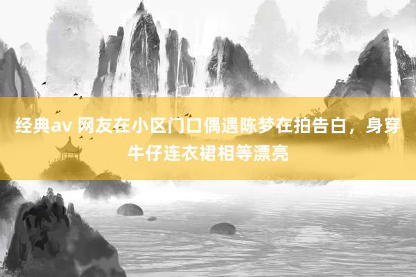 经典av 网友在小区门口偶遇陈梦在拍告白，身穿牛仔连衣裙相等漂亮