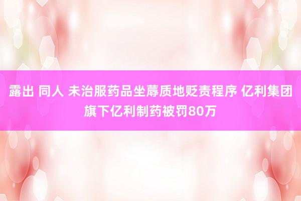 露出 同人 未治服药品坐蓐质地贬责程序 亿利集团旗下亿利制药被罚80万