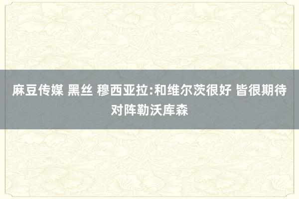 麻豆传媒 黑丝 穆西亚拉:和维尔茨很好 皆很期待对阵勒沃库森