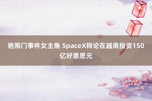 艳照门事件女主角 SpaceX辩论在越南投资150亿好意思元