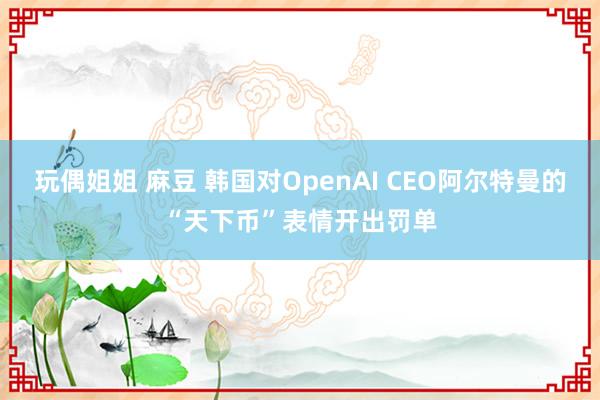 玩偶姐姐 麻豆 韩国对OpenAI CEO阿尔特曼的“天下币”表情开出罚单