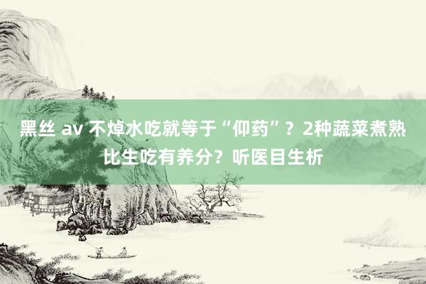 黑丝 av 不焯水吃就等于“仰药”？2种蔬菜煮熟比生吃有养分？听医目生析