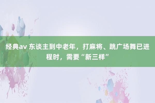 经典av 东谈主到中老年，打麻将、跳广场舞已进程时，需要“新三样”