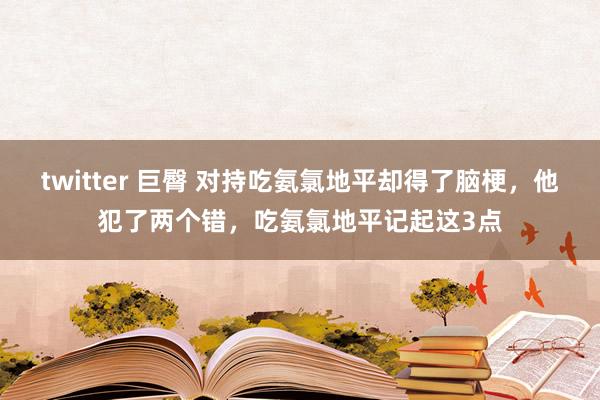 twitter 巨臀 对持吃氨氯地平却得了脑梗，他犯了两个错，吃氨氯地平记起这3点