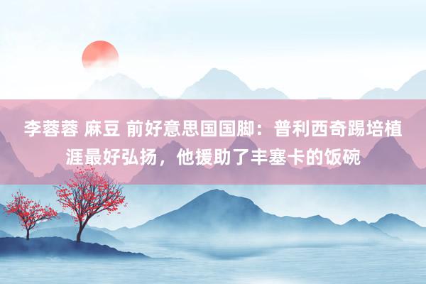 李蓉蓉 麻豆 前好意思国国脚：普利西奇踢培植涯最好弘扬，他援助了丰塞卡的饭碗