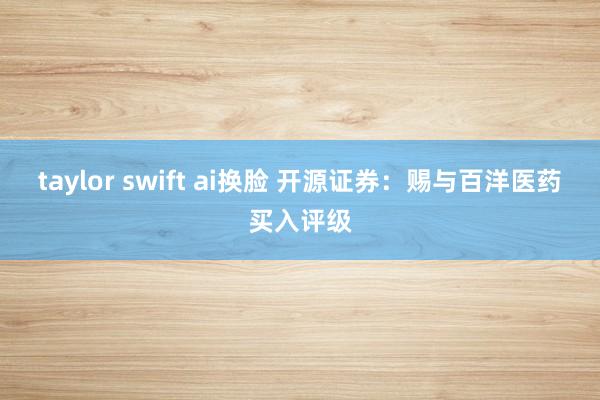 taylor swift ai换脸 开源证券：赐与百洋医药买入评级