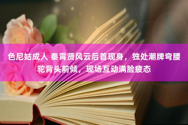 色尼姑成人 秦霄贤风云后首现身，独处潮牌弯腰驼背头前倾，现场互动满脸疲态