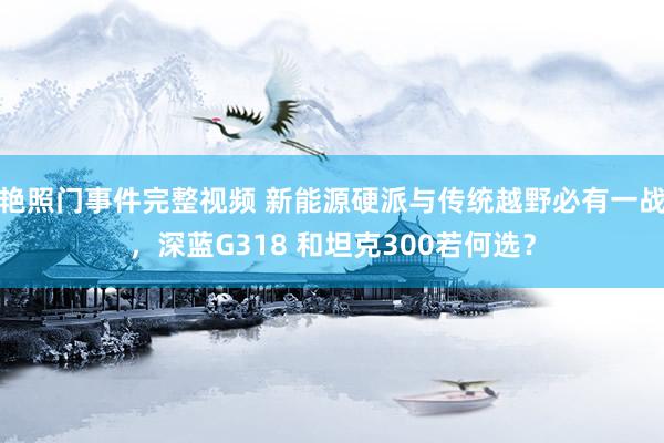 艳照门事件完整视频 新能源硬派与传统越野必有一战，深蓝G318 和坦克300若何选？