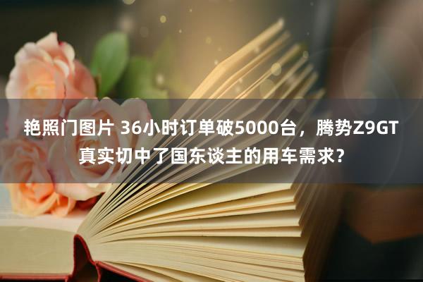 艳照门图片 36小时订单破5000台，腾势Z9GT真实切中了国东谈主的用车需求？