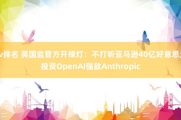 av排名 英国监管方开绿灯：不打听亚马逊40亿好意思元投资OpenAI强敌Anthropic