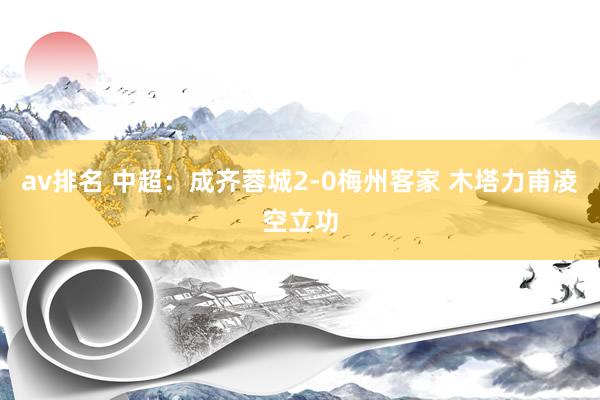 av排名 中超：成齐蓉城2-0梅州客家 木塔力甫凌空立功