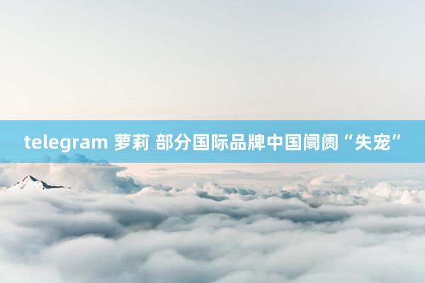 telegram 萝莉 部分国际品牌中国阛阓“失宠”