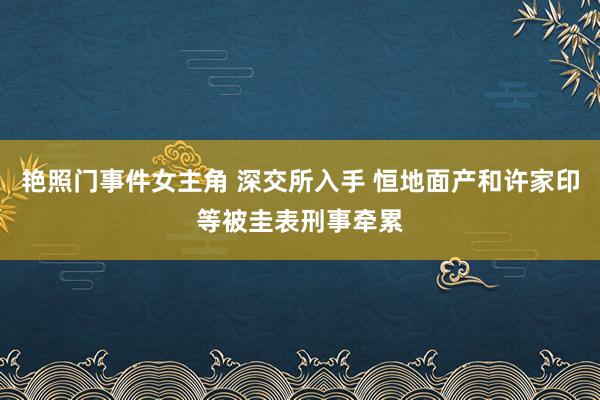 艳照门事件女主角 深交所入手 恒地面产和许家印等被圭表刑事牵累