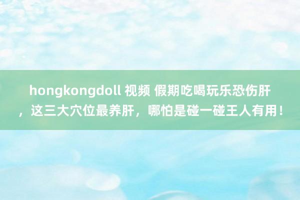 hongkongdoll 视频 假期吃喝玩乐恐伤肝，这三大穴位最养肝，哪怕是碰一碰王人有用！