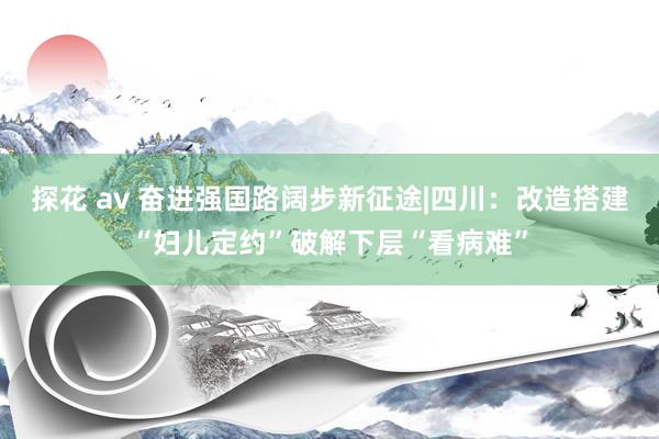 探花 av 奋进强国路　阔步新征途|四川：改造搭建“妇儿定约”破解下层“看病难”