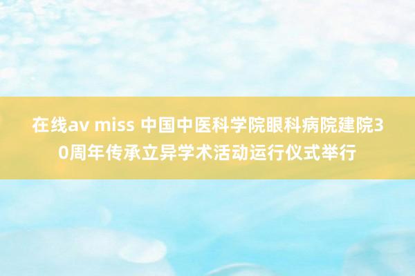 在线av miss 中国中医科学院眼科病院建院30周年传承立异学术活动运行仪式举行