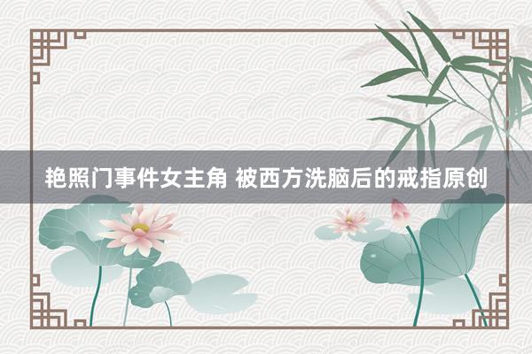 艳照门事件女主角 被西方洗脑后的戒指原创