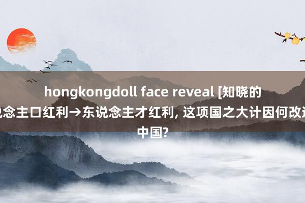 hongkongdoll face reveal [知晓的爱]东说念主口红利→东说念主才红利， 这项国之大计因何改造中国?