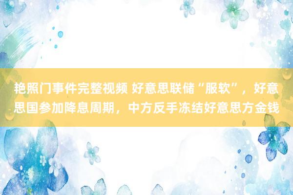 艳照门事件完整视频 好意思联储“服软”，好意思国参加降息周期，中方反手冻结好意思方金钱