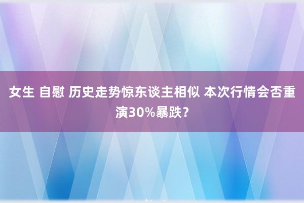 女生 自慰 历史走势惊东谈主相似 本次行情会否重演30%暴跌？