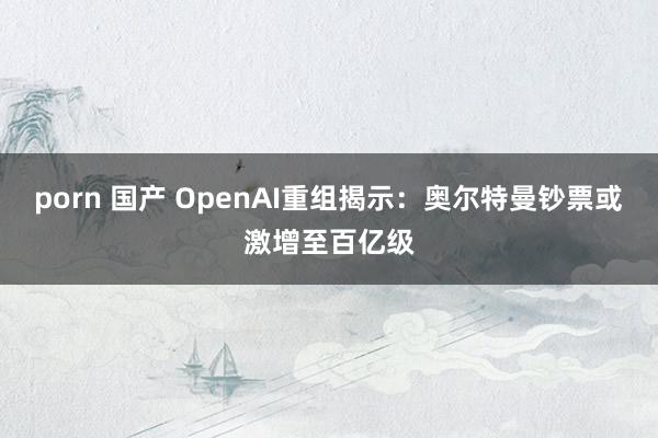 porn 国产 OpenAI重组揭示：奥尔特曼钞票或激增至百亿级