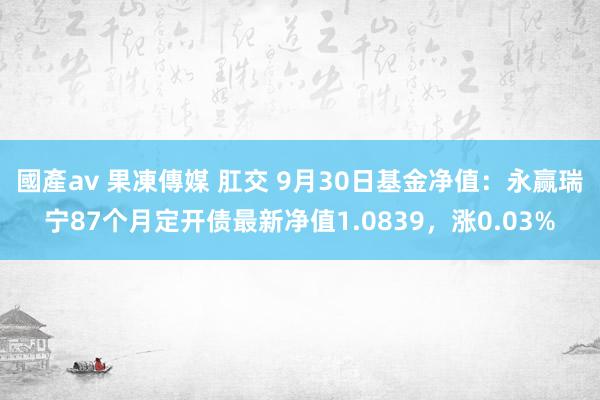 國產av 果凍傳媒 肛交 9月30日基金净值：永赢瑞宁87个月定开债最新净值1.0839，涨0.03%