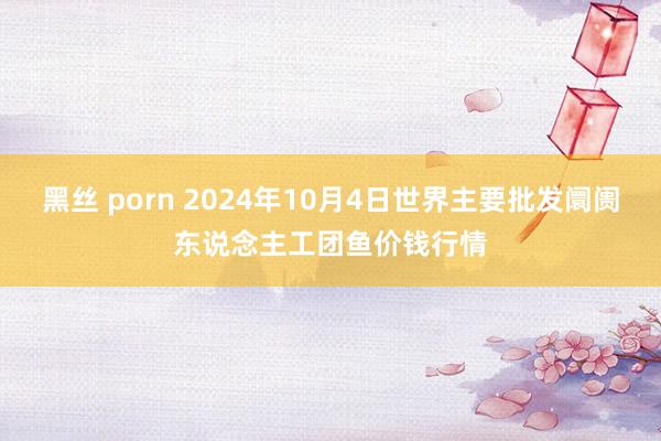 黑丝 porn 2024年10月4日世界主要批发阛阓东说念主工团鱼价钱行情