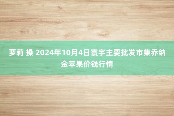 萝莉 操 2024年10月4日寰宇主要批发市集乔纳金苹果价钱行情