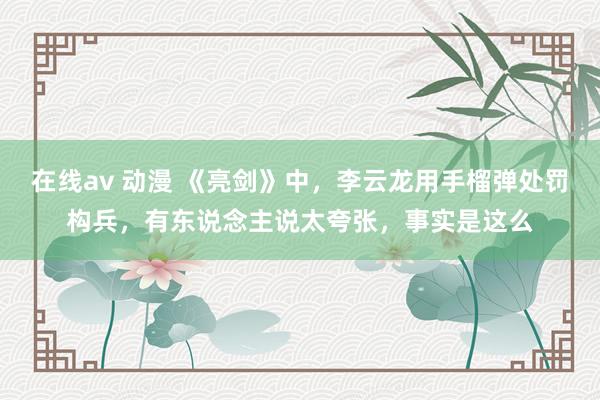 在线av 动漫 《亮剑》中，李云龙用手榴弹处罚构兵，有东说念主说太夸张，事实是这么